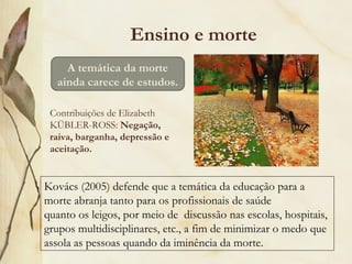 Ensino e morte
Contribuições de Elizabeth
KÜBLER-ROSS: Negação,
raiva, barganha, depressão e
aceitação.
A temática da morte
ainda carece de estudos.
Kovács (2005) defende que a temática da educação para a
morte abranja tanto para os profissionais de saúde
quanto os leigos, por meio de discussão nas escolas, hospitais,
grupos multidisciplinares, etc., a fim de minimizar o medo que
assola as pessoas quando da iminência da morte.
 
