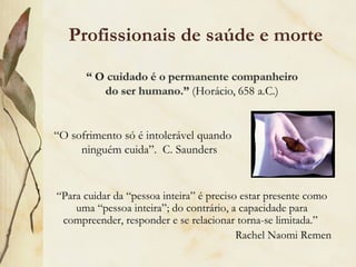 Profissionais de saúde e morte
“O sofrimento só é intolerável quando
ninguém cuida”. C. Saunders
“Para cuidar da “pessoa inteira” é preciso estar presente como
uma “pessoa inteira”; do contrário, a capacidade para
compreender, responder e se relacionar torna-se limitada.”
Rachel Naomi Remen
 