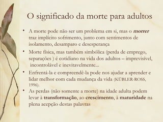 O significado da morte para adultos
• A morte pode não ser um problema em si, mas o morrer
traz implícito sofrimento, junto com sentimentos de
isolamento, desamparo e desesperança
• Morte física, mas também simbólica (perda de emprego,
separações ) é cotidiano na vida dos adultos – imprevisível,
incontrolável e inevitavelmente...
• Enfrentá-la e compreendê-la pode nos ajudar a aprender e
lidar melhor com cada mudança da vida (KÜBLER-ROSS,
1996).
• As perdas (não somente a morte) na idade adulta podem
levar à transformação, ao crescimento, à maturidade na
plena acepção destas palavras
 