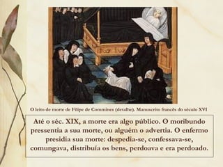 O leito de morte de Filipe de Commines (detalhe). Manuscrito francês do século XVI 
Até o séc. XIX, a morte era algo público. O moribundo
pressentia a sua morte, ou alguém o advertia. O enfermo
presidia sua morte: despedia-se, confessava-se,
comungava, distribuía os bens, perdoava e era perdoado.
 