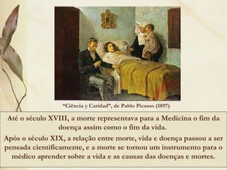 “Ciência y Caridad”, de Pablo Picasso (1897)
Até o século XVIII, a morte representava para a Medicina o fim da
doença assim como o fim da vida.
Após o século XIX, a relação entre morte, vida e doença passou a ser
pensada cientificamente, e a morte se tornou um instrumento para o
médico aprender sobre a vida e as causas das doenças e mortes.
 