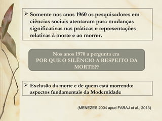  Somente nos anos 1960 os pesquisadores em
ciências sociais atentaram para mudanças
significativas nas práticas e representações
relativas à morte e ao morrer.
Nos anos 1970 a pergunta era
POR QUE O SILÊNCIO A RESPEITO DA
MORTE??
 Exclusão da morte e de quem está morrendo:
aspectos fundamentais da Modernidade
(MENEZES 2004 apud FARAJ et al., 2013)
 