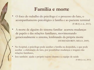 Família e morte
• A morte de alguém do sistema familiar acarreta mudanças
de papéis e das relações familiares, movimentando
geracionalmente o sistema, lembrando da própria morte
(HOHENDORFF; MELO, 2009).
• O foco do trabalho do psicólogo é o processo do luto, o
acompanhamento psicológico à família e ao paciente terminal
(FARAJ et al., 2013).
• No hospital, o psicólogo pode auxiliar a família na despedida, o que pode
auxiliar a elaboração do luto, por possibilitar mudanças e resgates das
relações familiares,
• Isto também ajuda o próprio sujeito doente e a equipe de saúde
(FARAJ et al., 2013).
 