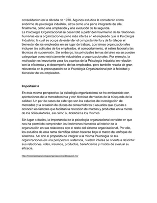 consolidación en la década de 1970. Algunos estudios la consideran como
sinónimo de psicología industrial, otros como una parte integrante de ella,
finalmente, como una ampliación y una evolución de la segunda.
La Psicología Organizacional se desarrolló a partir del movimiento de la relaciones
humanas en la organizaciones pone más interés en el empleado que la Psicología
Industrial; la cual se ocupa de entender el comportamiento y de fortalecer el
bienestar de los empleados en su lugar de trabajo. Los temas organizacionales
incluyen las actitudes de los empleados, el comportamiento, el estrés laboral y las
técnicas de supervisión. Sin embargo, los principales temas del área no se pueden
categorizar como estrictamente industriales u organizacionales. Por ejemplo, la
motivación es importante para los asuntos de la Psicología Industrial en relación
con la eficiencia y el desempeño de los empleados, pero también resulta de gran
relevancia en la preocupación de la Psicología Organizacional por la felicidad y
bienestar de los empleados.



Importancia

En esta misma perspectiva, la psicología organizacional se ha enriquecido con
aportaciones de la mercadotecnia y con técnicas derivadas de la búsqueda de la
calidad. Un par de casos de este tipo son los estudios de investigación de
mercados y la creación de clubes de consumidores o usuarios que ayudan a
conocer los factores que facilitan la retención de marcas y productos en la mente
de los consumidores, así como su fidelidad a los mismos.

Sin lugar a dudas, la importancia de la psicología organizacional consiste en que
nos ha permitido comprender los fenómenos humanos al interior de la
organización en sus relaciones con el resto del sistema organizacional. Por ello,
los estudios de esta rama científica deben hacerse bajo el marco del enfoque de
sistemas. Así con el propósito de integrar a la misma Psicología de las
organizaciones en una perspectiva sistémica, nuestro interés se orienta a describir
sus relaciones, roles, insumos, productos, beneficiarios y modos de evaluar su
eficacia.

http://historiadelapsicologiaorganizacional.blogspot.mx/
 
