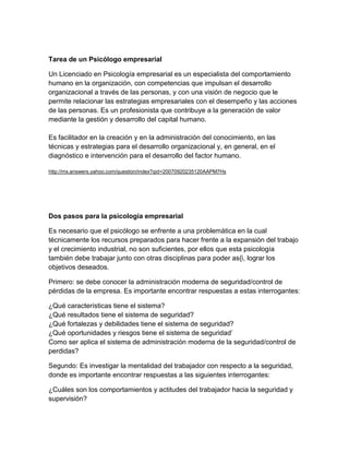 Tarea de un Psicólogo empresarial

Un Licenciado en Psicología empresarial es un especialista del comportamiento
humano en la organización, con competencias que impulsan el desarrollo
organizacional a través de las personas, y con una visión de negocio que le
permite relacionar las estrategias empresariales con el desempeño y las acciones
de las personas. Es un profesionista que contribuye a la generación de valor
mediante la gestión y desarrollo del capital humano.

Es facilitador en la creación y en la administración del conocimiento, en las
técnicas y estrategias para el desarrollo organizacional y, en general, en el
diagnóstico e intervención para el desarrollo del factor humano.

http://mx.answers.yahoo.com/question/index?qid=20070920235120AAPM7Hs




Dos pasos para la psicología empresarial

Es necesario que el psicólogo se enfrente a una problemática en la cual
técnicamente los recursos preparados para hacer frente a la expansión del trabajo
y el crecimiento industrial, no son suficientes, por ellos que esta psicología
también debe trabajar junto con otras disciplinas para poder as{i, lograr los
objetivos deseados.

Primero: se debe conocer la administración moderna de seguridad/control de
pérdidas de la empresa. Es importante encontrar respuestas a estas interrogantes:

¿Qué características tiene el sistema?
¿Qué resultados tiene el sistema de seguridad?
¿Qué fortalezas y debilidades tiene el sistema de seguridad?
¿Qué oportunidades y riesgos tiene el sistema de seguridad’
Como ser aplica el sistema de administración moderna de la seguridad/control de
perdidas?

Segundo: Es investigar la mentalidad del trabajador con respecto a la seguridad,
donde es importante encontrar respuestas a las siguientes interrogantes:

¿Cuáles son los comportamientos y actitudes del trabajador hacia la seguridad y
supervisión?
 