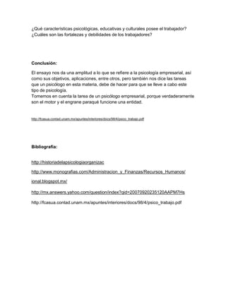 ¿Qué características psicológicas, educativas y culturales posee el trabajador?
¿Cuáles son las fortalezas y debilidades de los trabajadores?




Conclusión:

El ensayo nos da una amplitud a lo que se refiere a la psicología empresarial, así
como sus objetivos, aplicaciones, entre otros, pero también nos dice las tareas
que un psicólogo en esta materia, debe de hacer para que se lleve a cabo este
tipo de psicología.
Tomemos en cuenta la tarea de un psicólogo empresarial, porque verdaderamente
son el motor y el engrane paraqué funcione una entidad.


http://fcasua.contad.unam.mx/apuntes/interiores/docs/98/4/psico_trabajo.pdf




Bibliografía:


http://historiadelapsicologiaorganizac

http://www.monografias.com/Administracion_y_Finanzas/Recursos_Humanos/

ional.blogspot.mx/

http://mx.answers.yahoo.com/question/index?qid=20070920235120AAPM7Hs

http://fcasua.contad.unam.mx/apuntes/interiores/docs/98/4/psico_trabajo.pdf
 