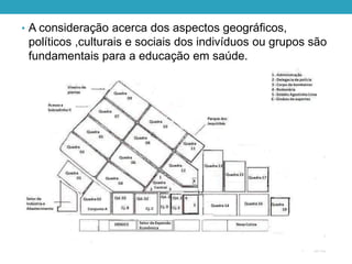 • A consideração acerca dos aspectos geográficos,
políticos ,culturais e sociais dos indivíduos ou grupos são
fundamentais para a educação em saúde.
 
