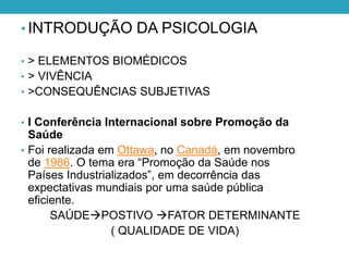 • INTRODUÇÃO DA PSICOLOGIA
• > ELEMENTOS BIOMÉDICOS
• > VIVÊNCIA
• >CONSEQUÊNCIAS SUBJETIVAS
• I Conferência Internacional sobre Promoção da
Saúde
• Foi realizada em Ottawa, no Canadá, em novembro
de 1986. O tema era “Promoção da Saúde nos
Países Industrializados”, em decorrência das
expectativas mundiais por uma saúde pública
eficiente.
SAÚDEPOSTIVO FATOR DETERMINANTE
( QUALIDADE DE VIDA)
 