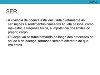 SER
• A vivência da doença está vinculada diretamente as
sensações e sentimentos causados áquela pessoa ,como
mal-estar, a fraqueza física, a impotência dos limites do
próprio corpo.
• O Corpo vai se transformando ao longo dos processos de
saúde e de doença, tornando sempre diferente do que
era antes.
UNIT 4
 