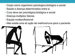 • Corpo como organismo psicologico,biológico e social
• Saúde e doença determinados entre si
• Cura deve ser psicológica,biológica e social
• Doença-multiplos fatores
• Equipe multiprofissional
• Não existe uma só ação de melhora/cura para o paciente
 