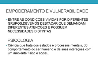 EMPODERAMENTO E VULNERABILIDADE
• ENTRE AS CONDIÇÕES VIVIDAS POR DIFERENTES
GRUPOS,DEVEMOS DESTACAR QUE DEMANDAM
DIFERENTES ATENÇÕES E POSSUEM
NECESSIDADES DISTINTAS
• Ciência que trata dos estados e processos mentais, do
comportamento do ser humano e de suas interações com
um ambiente físico e social.
PSICOLOGIA
 