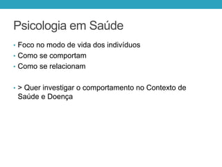 Psicologia em Saúde
• Foco no modo de vida dos indivíduos
• Como se comportam
• Como se relacionam
• > Quer investigar o comportamento no Contexto de
Saúde e Doença
 