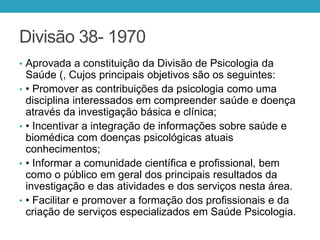Divisão 38- 1970
• Aprovada a constituição da Divisão de Psicologia da
Saúde (, Cujos principais objetivos são os seguintes:
• • Promover as contribuições da psicologia como uma
disciplina interessados em compreender saúde e doença
através da investigação básica e clínica;
• • Incentivar a integração de informações sobre saúde e
biomédica com doenças psicológicas atuais
conhecimentos;
• • Informar a comunidade científica e profissional, bem
como o público em geral dos principais resultados da
investigação e das atividades e dos serviços nesta área.
• • Facilitar e promover a formação dos profissionais e da
criação de serviços especializados em Saúde Psicologia.
 