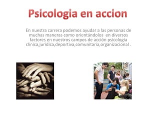 Psicologia en accion En nuestra carrera podemos ayudar a las personas de muchas maneras como orientándolos  en diversos factores en nuestros campos de acción psicología clinica,juridica,deportiva,comunitaria,organizacional .  