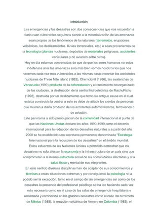 Introducción

Las emergencias y los desastres son dos consecuencias que nos recuerdan a
diario cuan vulnerables seguimos siendo a la materialización de las amenazas
    sean propias de los fenómenos de la naturales (terremotos, erupciones
volcánicas, los deslizamientos, lluvias torrenciales, etc.) o sean provenientes de
la tecnología (plantas nucleares, depósitos de materiales peligrosos, accidentes
                     vehiculares y de aviación entre otros).
 Hoy en día estamos convencidos de que de que los seres humanos no estos
   indefensos ante las amenazas sino más bien somos nosotros los que nos
hacemos cada vez mas vulnerables a las mismas basta recordar los accidentes
 nucleares de Three Mile Island (1982), Chernobylil (1986), las avalanchas de
Venezuela (1999) producto de la deforestación y el crecimiento desorganizado
  de las ciudades, la destrucción de la central hidroeléctrica de MachuPichu
 (1998), destruida por un deslizamiento que tomo su antiguo cause en el cual
 estaba construida la central a esto se debe de añadir los cientos de personas
que mueren a diario producto de los accidentes automovilísticos, ferroviarios o
                                  de aviación.
Este panorama a sido preocupación de la comunidad internacional al punto de
    que las Naciones Unidas declaro los años 1990-1999 como el decenio
  internacional para la reducción de los desastres naturales y a partir del año
  2000 se ha establecido una secretaria permanente denominada "Estrategia
    Internacional para la reducción de los desastres" en el ámbito mundial.
    Estos esfuerzos de las Naciones Unidas a permitido demostrar que los
desastres no solo afectan la economía y la infraestructura de un país sino que
comprometen a la misma estructura social de las comunidades afectadas y a la
                    salud física y mental de sus integrantes.
 En este sentido diversas disciplinas han ido adaptando sus conocimientos y
  técnicas a estas situaciones extremas y por consiguiente la psicología no a
podido ser la excepción, tanto en el campo de las emergencias así como de los
 desastres la presencia del profesional psicólogo se ha ido haciendo cada vez
   más necesaria como en el caso de las salas de emergencia hospitalaria y
 reclamada y reconocida en los grandes desastres como el caso del terremoto
  de México (1985), la erupción volcánica de Armero en Colombia (1985), el
 