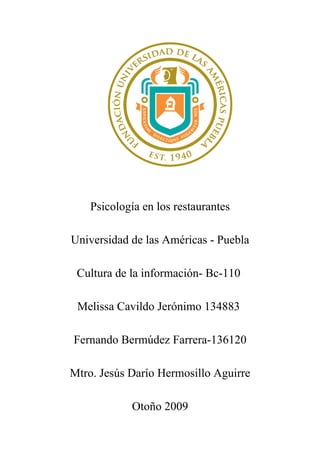 Psicología en los restaurantes

Universidad de las Américas - Puebla

 Cultura de la información- Bc-110

 Melissa Cavildo Jerónimo 134883

Fernando Bermúdez Farrera-136120

Mtro. Jesús Darío Hermosillo Aguirre

            Otoño 2009
 