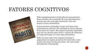 Todo comportamento é motivado por pensamento.
Suas atitudes são resultado de seus pensamentos,
mesmo que não seja algo consciente, eles são
muitas vezes automáticos.
O pensamento automático surge com base num
ensinamento anterior. Por exemplo ao lavar alguma
fruta antes de comer. Em algum momento aprendeu
que isto era preciso para tirar a sujeira do alimento,
ao longo do tempo se torna algo automático.
Toda vez que como com exagero é porque o
organismo em algum momento foi instruído a isto.
A gula não nasce do dia pra noite, ela vem sendo
literalmente alimentada.
 