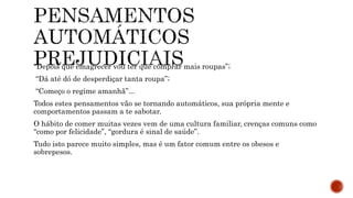 “Depois que emagrecer vou ter que comprar mais roupas”;
“Dá até dó de desperdiçar tanta roupa”;
“Começo o regime amanhã”...
Todos estes pensamentos vão se tornando automáticos, sua própria mente e
comportamentos passam a te sabotar.
O hábito de comer muitas vezes vem de uma cultura familiar, crenças comuns como
“como por felicidade”, “gordura é sinal de saúde”.
Tudo isto parece muito simples, mas é um fator comum entre os obesos e
sobrepesos.
 