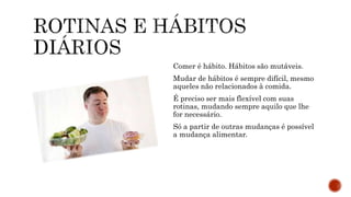 Comer é hábito. Hábitos são mutáveis.
Mudar de hábitos é sempre difícil, mesmo
aqueles não relacionados à comida.
É preciso ser mais flexível com suas
rotinas, mudando sempre aquilo que lhe
for necessário.
Só a partir de outras mudanças é possível
a mudança alimentar.
 