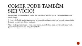 Assim como todos os outros vícios, há satisfação a curto prazo e arrependimento a
longo prazo.
O vício é definido assim, provocado pelo agente viciante, sempre haverá necessidade
de mais, sempre em doses maiores.
Não é justo permitir que o vício seja maior, mais forte e mais persistente que você,
que suas decisões e sua força de vontade!
 