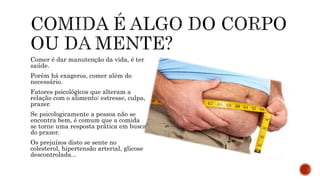 Comer é dar manutenção da vida, é ter
saúde.
Porém há exageros, comer além do
necessário.
Fatores psicológicos que alteram a
relação com o alimento: estresse, culpa,
prazer.
Se psicologicamente a pessoa não se
encontra bem, é comum que a comida
se torne uma resposta prática em busca
do prazer.
Os prejuízos disto se sente no
colesterol, hipertensão arterial, glicose
descontrolada...
 