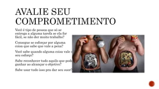 Você é tipo de pessoa que só se
entrega a alguma tarefa se ela for
fácil, se não der muito trabalho?
Consegue se esforçar por alguma
coisa que sabe que vale a pena?
Você sabe quando alguma coisa vale o
seu esforço?
Sabe reconhecer tudo aquilo que pode
ganhar ao alcançar o objetivo?
Sabe usar tudo isso pra dar seu suor?
 