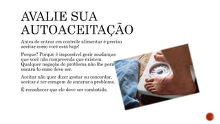 Antes de entrar em controle alimentar é preciso
aceitar como você está hoje!
Porque? Porque é impossível gerir mudanças
que você não compreenda que existem.
Qualquer negação do problema não lhe permite
encará-lo como deve ser.
Aceitar não quer dizer gostar ou concordar,
aceitar é ter coragem de encarar o problema.
É reconhecer que ele deve ser combatido.
 