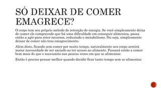 O corpo tem seu próprio método de retenção de energia. Se você simplesmente deixa
de comer ele compreende que há uma dificuldade em conseguir alimentos, passa
então a agir para reter recursos, reduzindo o metabolismo. Ou seja, simplesmente
deixar de comer não traz emagrecimento.
Além disto, ficando sem comer por muito tempo, naturalmente seu corpo sentirá
maior necessidade de ser saciado ao ter acesso ao alimento. Passará então a comer
bem mais do que o necessário nas poucas vezes em que se alimentar.
Então é preciso pensar melhor quando decidir ficar tanto tempo sem se alimentar.
 