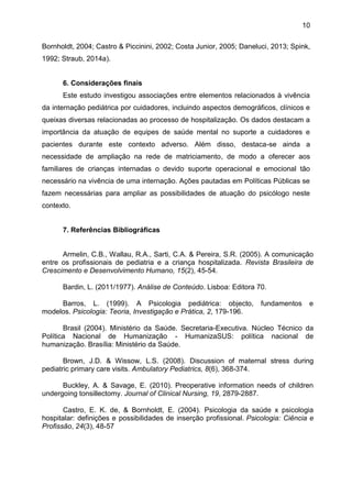 10
Bornholdt, 2004; Castro & Piccinini, 2002; Costa Junior, 2005; Daneluci, 2013; Spink,
1992; Straub, 2014a).
6. Considerações finais
Este estudo investigou associações entre elementos relacionados à vivência
da internação pediátrica por cuidadores, incluindo aspectos demográficos, clínicos e
queixas diversas relacionadas ao processo de hospitalização. Os dados destacam a
importância da atuação de equipes de saúde mental no suporte a cuidadores e
pacientes durante este contexto adverso. Além disso, destaca-se ainda a
necessidade de ampliação na rede de matriciamento, de modo a oferecer aos
familiares de crianças internadas o devido suporte operacional e emocional tão
necessário na vivência de uma internação. Ações pautadas em Políticas Públicas se
fazem necessárias para ampliar as possibilidades de atuação do psicólogo neste
contexto.
7. Referências Bibliográficas
Armelin, C.B., Wallau, R.A., Sarti, C.A. & Pereira, S.R. (2005). A comunicação
entre os profissionais de pediatria e a criança hospitalizada. Revista Brasileira de
Crescimento e Desenvolvimento Humano, 15(2), 45-54.
Bardin, L. (2011/1977). Análise de Conteúdo. Lisboa: Editora 70.
Barros, L. (1999). A Psicologia pediátrica: objecto, fundamentos e
modelos. Psicologia: Teoria, Investigação e Prática, 2, 179-196.
Brasil (2004). Ministério da Saúde. Secretaria-Executiva. Núcleo Técnico da
Política Nacional de Humanização - HumanizaSUS: política nacional de
humanização. Brasília: Ministério da Saúde.
Brown, J.D. & Wissow, L.S. (2008). Discussion of maternal stress during
pediatric primary care visits. Ambulatory Pediatrics, 8(6), 368-374.
Buckley, A. & Savage, E. (2010). Preoperative information needs of children
undergoing tonsillectomy. Journal of Clinical Nursing, 19, 2879-2887.
Castro, E. K. de, & Bornholdt, E. (2004). Psicologia da saúde x psicologia
hospitalar: definições e possibilidades de inserção profissional. Psicologia: Ciência e
Profissão, 24(3), 48-57
 