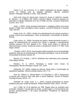 11
Castro, E. K. de, & Piccinini, C. A. (2002). Implicações da doença orgânica
crônica na infância para as relações familiares: algumas questões
teóricas. Psicologia: Reflexão e Crítica, 15(3), 625-635
Clark, N.M., Gong, M., Schork, M.A., Kaciroti, N., Evans, D., Roloff, D., Hurwitz,
M., Maiman, L.A. & Mellins, R.B. (2000). Long-term effects of asthma education for
physicians on patient satisfaction and use of health services. European Respiratory
Journal, 16(1), 15-21.
Coad, J. (2007). Using art-based techniques in engaging children and young
people in health care consultations and/or research. Journal of Research in Nursing,
12(5), 487-497.
Costa Junior, A.L. (2001). Análise de comportamentos de crianças expostas à
punção venosa para quimioterapia. (Tese de Doutorado). Universidade de Brasília,
Brasília.
Costa Junior, A.L. (2005). Psicologia da Saúde e desenvolvimento humano: o
estudo do enfrentamento em crianças com câncer e expostas a procedimentos
médicos invasivos. Em M.A. Dessen & A.L. Costa Junior (Orgs.), A ciência do
desenvolvimento humano: tendências atuais e perspectivas futuras (171-189). Porto
Alegre: Artmed.
Coutinho, S.M.G. (2013). Comunicação médico-paciente em onco-hematologia
pediátrica: efeito de um procedimento de intervenção psicológica. Tese de Doutorado.
Universidade de Brasília, Brasília, DF.
Dancey, C.P. & Reidy, J. (2013). Estatística sem matemática para psicologia.
Porto Alegre: Artmed.
Daneluci, R. C. (2013). Psicologia e saúde como campo de
interrogações. Revista Psicologia e Saúde, 5(1), 18-24.
Deslandes, S.F. (2004). Análise do discurso oficial sobre a humanização da
assistência hospitalar. Ciência & Saúde Coletiva, 9(1), 7-14.
Flury, M., Caflisch, U., Ullmann-Bremi, A. & Spichiger, E. (2011). Experiences
of parents with caring for their child after a cancer diagnosis. Journal of Pediatric
Oncology Nursing, 20(10), 1-11.
Kohlsdorf, M., Costa Junior, A. L. (2012). Impacto psicossocial do câncer
pediátrico para pais: revisão da literatura. Paidéia (Ribeirão Preto), 22(51), 119-129.
Lei n. 8.080, de 19 de setembro de 1990. Dispõe sobre as condições para
promoção, proteção e recuperação da saúde, a organização e o funcionamento dos
serviços correspondentes e dá outras providências. Presidência da República.
Brasília, DF.
 