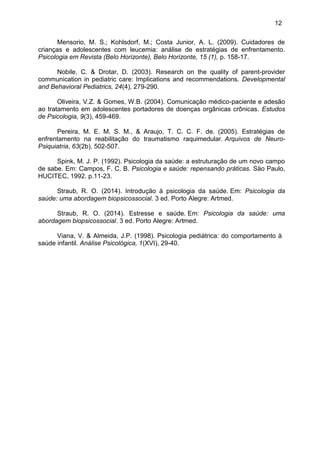 12
Mensorio, M. S.; Kohlsdorf, M.; Costa Junior, A. L. (2009). Cuidadores de
crianças e adolescentes com leucemia: análise de estratégias de enfrentamento.
Psicologia em Revista (Belo Horizonte), Belo Horizonte, 15 (1), p. 158-17.
Nobile, C. & Drotar, D. (2003). Research on the quality of parent-provider
communication in pediatric care: Implications and recommendations. Developmental
and Behavioral Pediatrics, 24(4), 279-290.
Oliveira, V.Z. & Gomes, W.B. (2004). Comunicação médico-paciente e adesão
ao tratamento em adolescentes portadores de doenças orgânicas crônicas. Estudos
de Psicologia, 9(3), 459-469.
Pereira, M. E. M. S. M., & Araujo, T. C. C. F. de. (2005). Estratégias de
enfrentamento na reabilitação do traumatismo raquimedular. Arquivos de Neuro-
Psiquiatria, 63(2b), 502-507.
Spink, M. J. P. (1992). Psicologia da saúde: a estruturação de um novo campo
de sabe. Em: Campos, F. C. B. Psicologia e saúde: repensando práticas. Säo Paulo,
HUCITEC, 1992. p.11-23.
Straub, R. O. (2014). Introdução à psicologia da saúde. Em: Psicologia da
saúde: uma abordagem biopsicossocial. 3 ed. Porto Alegre: Artmed.
Straub, R. O. (2014). Estresse e saúde. Em: Psicologia da saúde: uma
abordagem biopsicossocial. 3 ed. Porto Alegre: Artmed.
Viana, V. & Almeida, J.P. (1998). Psicologia pediátrica: do comportamento à
saúde infantil. Análise Psicológica, 1(XVI), 29-40.
 