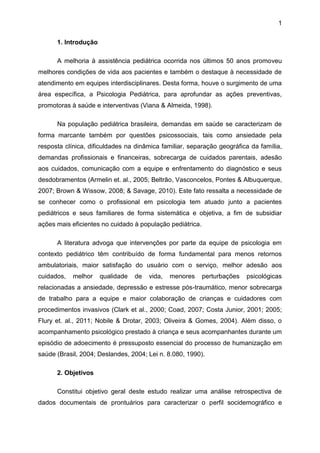 1
1. Introdução
A melhoria à assistência pediátrica ocorrida nos últimos 50 anos promoveu
melhores condições de vida aos pacientes e também o destaque à necessidade de
atendimento em equipes interdisciplinares. Desta forma, houve o surgimento de uma
área específica, a Psicologia Pediátrica, para aprofundar as ações preventivas,
promotoras à saúde e interventivas (Viana & Almeida, 1998).
Na população pediátrica brasileira, demandas em saúde se caracterizam de
forma marcante também por questões psicossociais, tais como ansiedade pela
resposta clínica, dificuldades na dinâmica familiar, separação geográfica da família,
demandas profissionais e financeiras, sobrecarga de cuidados parentais, adesão
aos cuidados, comunicação com a equipe e enfrentamento do diagnóstico e seus
desdobramentos (Armelin et. al., 2005; Beltrão, Vasconcelos, Pontes & Albuquerque,
2007; Brown & Wissow, 2008; & Savage, 2010). Este fato ressalta a necessidade de
se conhecer como o profissional em psicologia tem atuado junto a pacientes
pediátricos e seus familiares de forma sistemática e objetiva, a fim de subsidiar
ações mais eficientes no cuidado à população pediátrica.
A literatura advoga que intervenções por parte da equipe de psicologia em
contexto pediátrico têm contribuído de forma fundamental para menos retornos
ambulatoriais, maior satisfação do usuário com o serviço, melhor adesão aos
cuidados, melhor qualidade de vida, menores perturbações psicológicas
relacionadas a ansiedade, depressão e estresse pós-traumático, menor sobrecarga
de trabalho para a equipe e maior colaboração de crianças e cuidadores com
procedimentos invasivos (Clark et al., 2000; Coad, 2007; Costa Junior, 2001; 2005;
Flury et. al., 2011; Nobile & Drotar, 2003; Oliveira & Gomes, 2004). Além disso, o
acompanhamento psicológico prestado à criança e seus acompanhantes durante um
episódio de adoecimento é pressuposto essencial do processo de humanização em
saúde (Brasil, 2004; Deslandes, 2004; Lei n. 8.080, 1990).
2. Objetivos
Constitui objetivo geral deste estudo realizar uma análise retrospectiva de
dados documentais de prontuários para caracterizar o perfil socidemográfico e
 