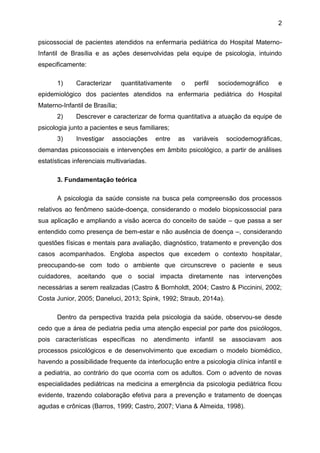 2
psicossocial de pacientes atendidos na enfermaria pediátrica do Hospital Materno-
Infantil de Brasília e as ações desenvolvidas pela equipe de psicologia, intuindo
especificamente:
1) Caracterizar quantitativamente o perfil sociodemográfico e
epidemiológico dos pacientes atendidos na enfermaria pediátrica do Hospital
Materno-Infantil de Brasília;
2) Descrever e caracterizar de forma quantitativa a atuação da equipe de
psicologia junto a pacientes e seus familiares;
3) Investigar associações entre as variáveis sociodemográficas,
demandas psicossociais e intervenções em âmbito psicológico, a partir de análises
estatísticas inferenciais multivariadas.
3. Fundamentação teórica
A psicologia da saúde consiste na busca pela compreensão dos processos
relativos ao fenômeno saúde-doença, considerando o modelo biopsicossocial para
sua aplicação e ampliando a visão acerca do conceito de saúde – que passa a ser
entendido como presença de bem-estar e não ausência de doença –, considerando
questões físicas e mentais para avaliação, diagnóstico, tratamento e prevenção dos
casos acompanhados. Engloba aspectos que excedem o contexto hospitalar,
preocupando-se com todo o ambiente que circunscreve o paciente e seus
cuidadores, aceitando que o social impacta diretamente nas intervenções
necessárias a serem realizadas (Castro & Bornholdt, 2004; Castro & Piccinini, 2002;
Costa Junior, 2005; Daneluci, 2013; Spink, 1992; Straub, 2014a).
Dentro da perspectiva trazida pela psicologia da saúde, observou-se desde
cedo que a área de pediatria pedia uma atenção especial por parte dos psicólogos,
pois características específicas no atendimento infantil se associavam aos
processos psicológicos e de desenvolvimento que excediam o modelo biomédico,
havendo a possibilidade frequente da interlocução entre a psicologia clínica infantil e
a pediatria, ao contrário do que ocorria com os adultos. Com o advento de novas
especialidades pediátricas na medicina a emergência da psicologia pediátrica ficou
evidente, trazendo colaboração efetiva para a prevenção e tratamento de doenças
agudas e crônicas (Barros, 1999; Castro, 2007; Viana & Almeida, 1998).
 