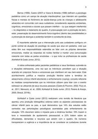 3
Barros (1999), Castro (2007) e Viana & Almeida (1998) definem a psicologia
pediátrica como um campo de atuação interdisciplinar, que intervém em questões
físicas e mentais do fenômeno de saúde-doença junto às crianças e adolescente
adoecidos em comunhão com seus cuidadores, considerando aspectos ambientais,
cognitivos, emocionais e sociais que possam interferir – ou que estejam interferindo
– no diagnóstico e tratamento do quadro. A preocupação com a promoção de bem-
estar, preservação do desenvolvimento físico-cognitivo (dentro das possibilidades) e
a prevenção de doenças e acidentes também é constituinte da área.
É importante salientar que a intervenção junto aos cuidadores configura um
ponto central da atuação do psicólogo da saúde que atua em pediatria, visto que
estes têm sua responsabilidade estendida ao lidar com as próprias demandas
emocionais, mediar as respostas do núcleo familiar e manter uma comunicação
coerente com todas as partes envolvidas – o que inclui os profissionais de saúde
(Kohlsforf & Costa Júnior, 2012).
A rotina enfrentada pelos pacientes pediátricos e seus familiares submete-os
a situações estressoras, uma vez que os indivíduos percebem que a situação
acarreta em prejuízos físicos e emocionais que interferem em seu bem-estar. Este
acontecimento justifica a massiva produção literária sobre a temática de
adoecimento crônico infantil abordando o enfrentamento (coping), conceito referente
às medidas comportamentais que os indivíduos utilizam para lidar com o evento
estressor se utilizando de seus recursos pessoais (Castro & Piccinini, 2002; Flury et.
al., 2011; Mensorio, et. al., 2009; Kohlsdorf & Costa Junior, 2012; Pereira & Araújo,
2005; Straub, 2014b).
Kohlsdorf e Costa Junior (2012) realizaram uma revisão de literatura que
apontou uma produção bibliográfica extensa sobre os aspectos psicossociais do
câncer infantil para os pais, a qual demonstrou que 14% dos estudos estão
centrados nas perturbações psicológicas acarretadas pelo enfrentamento da
situação; 12% discorrem sobre o impacto para a dinâmica familiar; 18% trazem à
tona a necessidade de ajustamento psicossocial; e 23% tratam sobre as
dificuldades, demandas e recursos que advém com o quadro. Os números
transparecem a urgência e a importância de se considerar os cuidadores durante
 