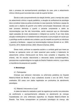 4
todo o processo de acompanhamento psicológico do caso, pois o adoecimento
crônico infanto-juvenil acomete toda a rede de suporte familiar.
Devido a este comprometimento da relação familiar, para o manejo dos casos
de adoecimento crônico e agudo pediátrico, a atuação do profissional de psicologia
deve considerar todas as partes envolvidas no caso (paciente, familiares e equipe de
saúde) com o objetivo de garantir uma melhor comunicação interpessoal, visto que
este processo demanda o quanto o paciente compreende e adere às
recomendações que lhe são transmitidas, sendo essencial que as informações
sejam passadas de modo esclarecedor e inteligível ao ouvinte. É por meio desta
atuação multidisciplinar e multideterminada enfocando a comunicação em saúde que
o psicólogo auxilia na adesão aos cuidados, que diz respeito ao quanto os indivíduos
– paciente e familiares – seguem as recomendações médicas (Armelin et. al., 2005;
Coutinho, 2013; Nobile & Drotar, 2003; Oliveira & Gomes, 2004).
Desse modo, conhecer os aspectos sociais e o contexto geral que insere as
famílias se apresenta como um dado essencial para auxiliar o tratamento do
adoecimento crônico infanto-juvenil de forma mais completa e integrativa. No
entanto, não há estudos relacionando e elencando dados sociodemográficos,
psicossociais e epidemiológicos na região do Distrito Federal e entorno, o que reitera
a importância da pesquisa em questão.
4. Metodologia
4.1. Participantes
Crianças que estiveram internadas na enfermaria pediátrica do Hospital
Materno-Infantil de Brasília e seus cuidadores durante o ano de 2015. Foram
analisados 353 casos com dados registrados em prontuários de atendimento
psicológico.
4.2. Material, Instrumento e Local
A coleta de dados foi realizada a partir de registros por escrito nos protocolos
de acolhimento e acompanhamento utilizados no atendimento de crianças
hospitalizadas em uma enfermaria específica no Hospital Materno-Infantil de
Brasília. Tais fichas correspondem ao prontuário psicológico da criança, são
 