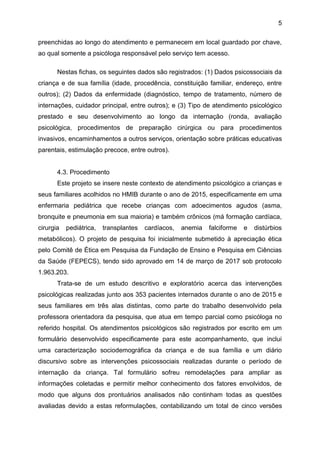 5
preenchidas ao longo do atendimento e permanecem em local guardado por chave,
ao qual somente a psicóloga responsável pelo serviço tem acesso.
Nestas fichas, os seguintes dados são registrados: (1) Dados psicossociais da
criança e de sua família (idade, procedência, constituição familiar, endereço, entre
outros); (2) Dados da enfermidade (diagnóstico, tempo de tratamento, número de
internações, cuidador principal, entre outros); e (3) Tipo de atendimento psicológico
prestado e seu desenvolvimento ao longo da internação (ronda, avaliação
psicológica, procedimentos de preparação cirúrgica ou para procedimentos
invasivos, encaminhamentos a outros serviços, orientação sobre práticas educativas
parentais, estimulação precoce, entre outros).
4.3. Procedimento
Este projeto se insere neste contexto de atendimento psicológico a crianças e
seus familiares acolhidos no HMIB durante o ano de 2015, especificamente em uma
enfermaria pediátrica que recebe crianças com adoecimentos agudos (asma,
bronquite e pneumonia em sua maioria) e também crônicos (má formação cardíaca,
cirurgia pediátrica, transplantes cardíacos, anemia falciforme e distúrbios
metabólicos). O projeto de pesquisa foi inicialmente submetido à apreciação ética
pelo Comitê de Ética em Pesquisa da Fundação de Ensino e Pesquisa em Ciências
da Saúde (FEPECS), tendo sido aprovado em 14 de março de 2017 sob protocolo
1.963.203.
Trata-se de um estudo descritivo e exploratório acerca das intervenções
psicológicas realizadas junto aos 353 pacientes internados durante o ano de 2015 e
seus familiares em três alas distintas, como parte do trabalho desenvolvido pela
professora orientadora da pesquisa, que atua em tempo parcial como psicóloga no
referido hospital. Os atendimentos psicológicos são registrados por escrito em um
formulário desenvolvido especificamente para este acompanhamento, que inclui
uma caracterização sociodemográfica da criança e de sua família e um diário
discursivo sobre as intervenções psicossociais realizadas durante o período de
internação da criança. Tal formulário sofreu remodelações para ampliar as
informações coletadas e permitir melhor conhecimento dos fatores envolvidos, de
modo que alguns dos prontuários analisados não continham todas as questões
avaliadas devido a estas reformulações, contabilizando um total de cinco versões
 