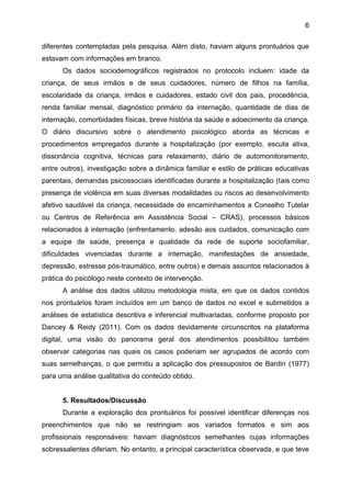 6
diferentes contempladas pela pesquisa. Além disto, haviam alguns prontuários que
estavam com informações em branco.
Os dados sociodemográficos registrados no protocolo incluem: idade da
criança, de seus irmãos e de seus cuidadores, número de filhos na família,
escolaridade da criança, irmãos e cuidadores, estado civil dos pais, procedência,
renda familiar mensal, diagnóstico primário da internação, quantidade de dias de
internação, comorbidades físicas, breve história da saúde e adoecimento da criança.
O diário discursivo sobre o atendimento psicológico aborda as técnicas e
procedimentos empregados durante a hospitalização (por exemplo, escuta ativa,
dissonância cognitiva, técnicas para relaxamento, diário de automonitoramento,
entre outros), investigação sobre a dinâmica familiar e estilo de práticas educativas
parentais, demandas psicossociais identificadas durante a hospitalização (tais como
presença de violência em suas diversas modalidades ou riscos ao desenvolvimento
afetivo saudável da criança, necessidade de encaminhamentos a Conselho Tutelar
ou Centros de Referência em Assistência Social – CRAS), processos básicos
relacionados à internação (enfrentamento, adesão aos cuidados, comunicação com
a equipe de saúde, presença e qualidade da rede de suporte sociofamiliar,
dificuldades vivenciadas durante a internação, manifestações de ansiedade,
depressão, estresse pós-traumático, entre outros) e demais assuntos relacionados à
prática do psicólogo neste contexto de intervenção.
A análise dos dados utilizou metodologia mista, em que os dados contidos
nos prontuários foram incluídos em um banco de dados no excel e submetidos a
análises de estatística descritiva e inferencial multivariadas, conforme proposto por
Dancey & Reidy (2011). Com os dados devidamente circunscritos na plataforma
digital, uma visão do panorama geral dos atendimentos possibilitou também
observar categorias nas quais os casos poderiam ser agrupados de acordo com
suas semelhanças, o que permitiu a aplicação dos pressupostos de Bardin (1977)
para uma análise qualitativa do conteúdo obtido.
5. Resultados/Discussão
Durante a exploração dos prontuários foi possível identificar diferenças nos
preenchimentos que não se restringiam aos variados formatos e sim aos
profissionais responsáveis: haviam diagnósticos semelhantes cujas informações
sobressalentes diferiam. No entanto, a principal característica observada, e que teve
 