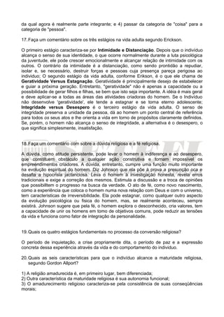 da qual agora é realmente parte integrante; e 4) passar da categoria de "coisa" para a
categoria de "pessoa".
17.Faça um comentário sobre os três estágios na vida adulta segundo Erickson.
O primeiro estágio caracteriza-se por Intimidade e Distanciação. Depois que o indivíduo
alcança o senso de sua identidade, o que ocorre normalmente durante a luta psicológica
da juventude, ele pode crescer emocionalmente e alcançar relação de intimidade com os
outros. O contrário da intimidade é a distanciação, como sendo prontidão a repudiar,
isolar e, se necessário, destruir forças e pessoas cuja presença pareça perigosa ao
individuo; O segundo estágio da vida adulta, conforme Erikson, é o que ele chama de
Geratividade Versus Estagnação. Geratividade é principalmente desejo de estabelecer
e guiar a próxima geração. Entretanto, "geratividade" não é apenas a capacidade ou a
possibilidade de gerar filhos e filhas, se bem que isto seja importante. A idéia é mais geral
e deve aplicar-se a todas as áreas das atividades criadoras do homem. Se o Indivíduo
não desenvolve 'geratividade', ele tende a estagnar e se torna eterno adolescente;
Integridade versus Desespero é o terceiro estágio da vida adulta. O senso de
integridade preserva a unidade da pessoa, dá ao homem um ponto central de referência
para todos os seus atos e lhe orienta a vida em torno de propósitos claramente definidos.
Se, porém, o homem não alcança o senso de integridade, a alternativa é o desespero, o
que significa simplesmente, insatisfação.
18.Faça um comentário com sobre a dúvida religiosa e a fé religiosa.
A dúvida, como atitude persistente, pode levar o homem à indiferença e ao desespero,
que constituem obstáculo a qualquer ação construtiva e tornam impossível os
empreendimentos criadores. A dúvida, entretanto, cumpre uma função muito importante
na evolução espiritual do homem. Diz Johnson que ela põe à prova a presunção oca e
desafia a hipocrisia jactanciosa. Leva o homem à investigação honesta, revela erros
tradicionais e exige a correção dos mesmos. Estimula a discussão e a troca de opiniões
que possibilltem o progresso na busca da verdade. O ato de fé, como novo nascimento,
como a experiência que coloca o homem numa nova relação com Deus e com o universo,
tem caracteristicas de irreversibilidade. Ela pode estagnar, como qualquer outro aspecto
da evolução psicológica ou fisica do homem, mas, se realmente aconteceu, sempre
existirá. Johnson sugere que pela fé, o homem explora o desconhecido, cria valores, tem
a capacidade de unir os homens em tomo de objetivos comuns, pode reduzir as tensões
da vida e funciona como fator de integração da personalidade.
19.Quais os quatro estágios fundamentais no processo da conversão religiosa?
O período de inquietação, a crise propriamente dita, o período de paz e a expressão
concreta dessa experiência através da vida e do comportamento do individuo.
20.Quais as seis características para que o indivíduo alcance a maturidade religiosa,
segundo Gordon Allport?
1) A religião amadurecida é, em primeiro lugar, bem diferenciada;
2) Outra característica da maturidade religiosa é sua autonomia funcional;
3) O amadurecimento religioso caracteriza-se pela consistência de suas conseqüências
morais;
 
