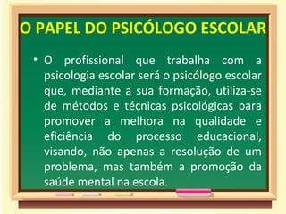 O PAPEL DO PSICÓLOGO ESCOLAR
 • O profissional que trabalha com a
   psicologia escolar será o psicólogo escolar
   que, mediante a sua formação, utiliza-se
   de métodos e técnicas psicológicas para
   promover a melhora na qualidade e
   eficiência do processo educacional,
   visando, não apenas a resolução de um
   problema, mas também a promoção da
   saúde mental na escola.
 