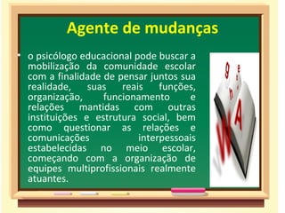 Agente de mudanças
• o psicólogo educacional pode buscar a
  mobilização da comunidade escolar
  com a finalidade de pensar juntos sua
  realidade, suas reais funções,
  organização,     funcionamento       e
  relações mantidas com outras
  instituições e estrutura social, bem
  como questionar as relações e
  comunicações             interpessoais
  estabelecidas no meio escolar,
  começando com a organização de
  equipes multiprofissionais realmente
  atuantes.
 