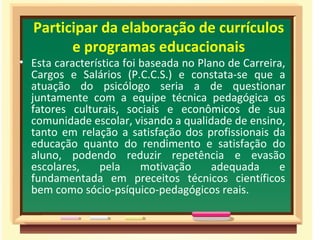 Participar da elaboração de currículos
        e programas educacionais
• Esta característica foi baseada no Plano de Carreira,
  Cargos e Salários (P.C.C.S.) e constata-se que a
  atuação do psicólogo seria a de questionar
  juntamente com a equipe técnica pedagógica os
  fatores culturais, sociais e econômicos de sua
  comunidade escolar, visando a qualidade de ensino,
  tanto em relação a satisfação dos profissionais da
  educação quanto do rendimento e satisfação do
  aluno, podendo reduzir repetência e evasão
  escolares,    pela      motivação     adequada     e
  fundamentada em preceitos técnicos científicos
  bem como sócio-psíquico-pedagógicos reais.
 