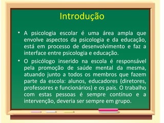 Introdução
• A psicologia escolar é uma área ampla que
  envolve aspectos da psicologia e da educação,
  está em processo de desenvolvimento e faz a
  interface entre psicologia e educação.
• O psicólogo inserido na escola é responsável
  pela promoção de saúde mental da mesma,
  atuando junto a todos os membros que fazem
  parte da escola: alunos, educadores (diretores,
  professores e funcionários) e os pais. O trabalho
  com estas pessoas é sempre contínuo e a
  intervenção, deveria ser sempre em grupo.
 