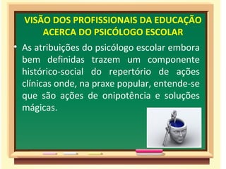 VISÃO DOS PROFISSIONAIS DA EDUCAÇÃO
      ACERCA DO PSICÓLOGO ESCOLAR
• As atribuições do psicólogo escolar embora
  bem definidas trazem um componente
  histórico-social do repertório de ações
  clínicas onde, na praxe popular, entende-se
  que são ações de onipotência e soluções
  mágicas.
 