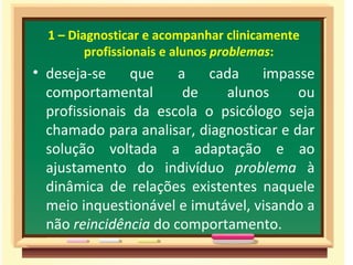 1 – Diagnosticar e acompanhar clinicamente
         profissionais e alunos problemas:
• deseja-se    que     a   cada    impasse
  comportamental        de   alunos      ou
  profissionais da escola o psicólogo seja
  chamado para analisar, diagnosticar e dar
  solução voltada a adaptação e ao
  ajustamento do indivíduo problema à
  dinâmica de relações existentes naquele
  meio inquestionável e imutável, visando a
  não reincidência do comportamento.
 