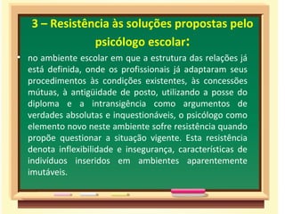 3 – Resistência às soluções propostas pelo
               psicólogo escolar:
• no ambiente escolar em que a estrutura das relações já
  está definida, onde os profissionais já adaptaram seus
  procedimentos às condições existentes, às concessões
  mútuas, à antigüidade de posto, utilizando a posse do
  diploma e a intransigência como argumentos de
  verdades absolutas e inquestionáveis, o psicólogo como
  elemento novo neste ambiente sofre resistência quando
  propõe questionar a situação vigente. Esta resistência
  denota inflexibilidade e insegurança, características de
  indivíduos inseridos em ambientes aparentemente
  imutáveis.
 
