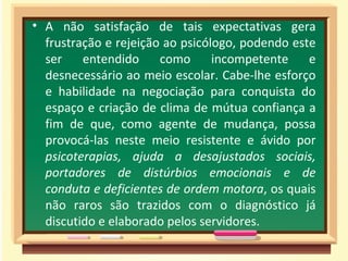 • A não satisfação de tais expectativas gera
  frustração e rejeição ao psicólogo, podendo este
  ser    entendido     como      incompetente    e
  desnecessário ao meio escolar. Cabe-lhe esforço
  e habilidade na negociação para conquista do
  espaço e criação de clima de mútua confiança a
  fim de que, como agente de mudança, possa
  provocá-las neste meio resistente e ávido por
  psicoterapias, ajuda a desajustados sociais,
  portadores de distúrbios emocionais e de
  conduta e deficientes de ordem motora, os quais
  não raros são trazidos com o diagnóstico já
  discutido e elaborado pelos servidores.
 