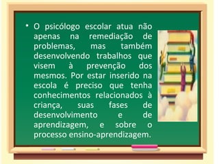• O psicólogo escolar atua não
  apenas na remediação de
  problemas,    mas      também
  desenvolvendo trabalhos que
  visem à prevenção dos
  mesmos. Por estar inserido na
  escola é preciso que tenha
  conhecimentos relacionados à
  criança,   suas    fases    de
  desenvolvimento       e     de
  aprendizagem, e sobre o
  processo ensino-aprendizagem.
 