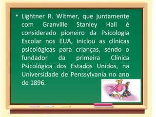 • Lightner R. Witmer, que juntamente
  com Granville Stanley Hall é
  considerado pioneiro da Psicologia
  Escolar nos EUA, iniciou as clínicas
  psicológicas para crianças, sendo o
  fundador     da   primeira    Clínica
  Psicológica dos Estados Unidos, na
  Universidade de Penssylvania no ano
  de 1896.
 