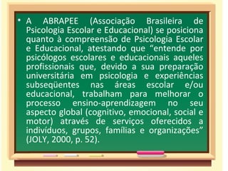 • A ABRAPEE (Associação Brasileira de
  Psicologia Escolar e Educacional) se posiciona
  quanto à compreensão de Psicologia Escolar
  e Educacional, atestando que “entende por
  psicólogos escolares e educacionais aqueles
  profissionais que, devido a sua preparação
  universitária em psicologia e experiências
  subseqüentes nas áreas escolar e/ou
  educacional, trabalham para melhorar o
  processo ensino-aprendizagem no seu
  aspecto global (cognitivo, emocional, social e
  motor) através de serviços oferecidos a
  indivíduos, grupos, famílias e organizações”
  (JOLY, 2000, p. 52).
 