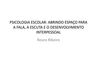 PSICOLOGIA ESCOLAR: ABRINDO ESPAÇO PARA
A FALA, A ESCUTA E O DESENVOLVIMENTO
INTERPESSOAL
Roure Ribeiro
 